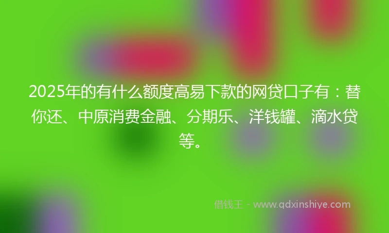 2025年的有什么额度高易下款的网贷口子有：替你还、中原消费金融、分期乐、洋钱罐、滴水贷等。