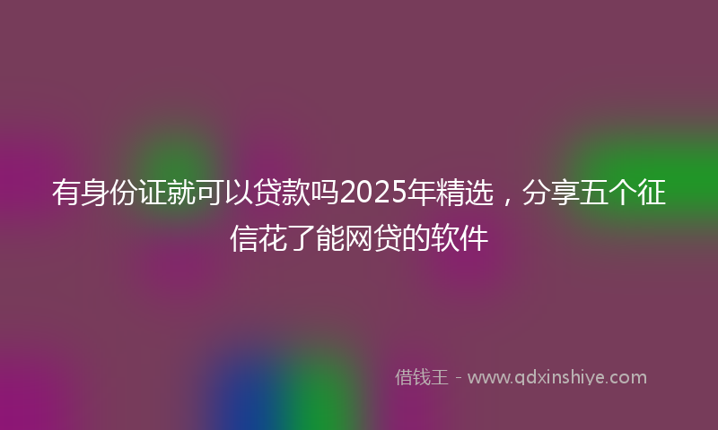 有身份证就可以贷款吗2025年精选，分享五个征信花了能网贷的软件