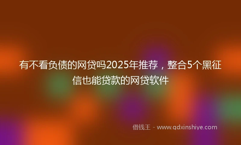 有不看负债的网贷吗2025年推荐，整合5个黑征信也能贷款的网贷软件
