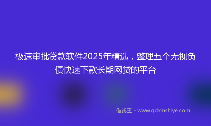 极速审批贷款软件2025年精选，整理五个无视负债快速下款长期网贷的平台