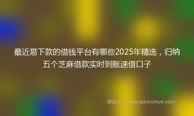 最近易下款的借钱平台有哪些2025年精选，归纳五个芝麻借款实时到账速借口子