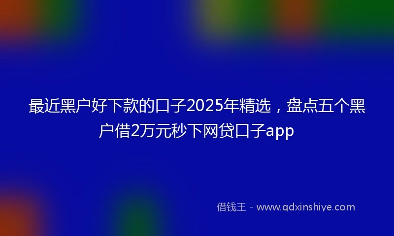 最近黑户好下款的口子2025年精选，盘点五个黑户借2万元秒下网贷口子app