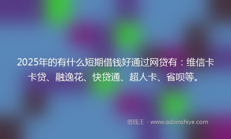 2025年的有什么短期借钱好通过网贷有：维信卡卡贷、融逸花、快贷通、超人卡、省呗等。