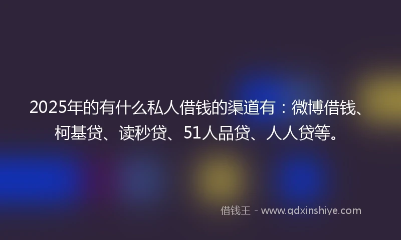 2025年的有什么私人借钱的渠道有：微博借钱、柯基贷、读秒贷、51人品贷、人人贷等。