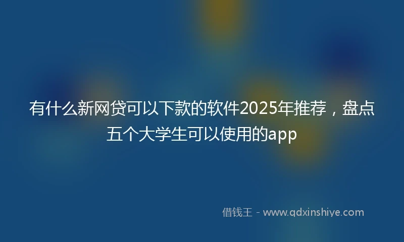 有什么新网贷可以下款的软件2025年推荐，盘点五个大学生可以使用的app