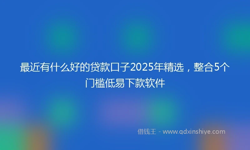最近有什么好的贷款口子2025年精选，整合5个门槛低易下款软件