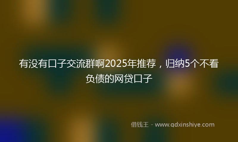 有没有口子交流群啊2025年推荐，归纳5个不看负债的网贷口子