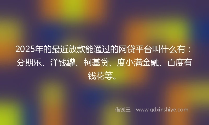2025年的最近放款能通过的网贷平台叫什么有：分期乐、洋钱罐、柯基贷、度小满金融、百度有钱花等。