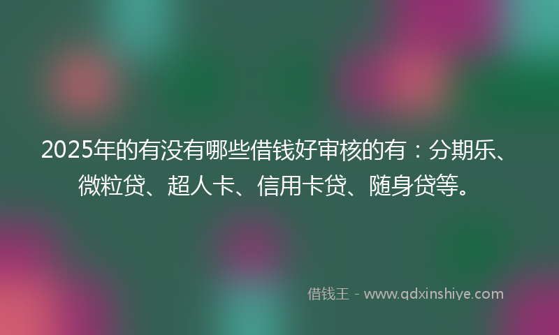 2025年的有没有哪些借钱好审核的有：分期乐、微粒贷、超人卡、信用卡贷、随身贷等。
