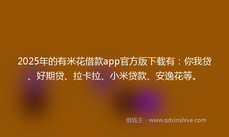 2025年的有米花借款app官方版下载有：你我贷、好期贷、拉卡拉、小米贷款、安逸花等。