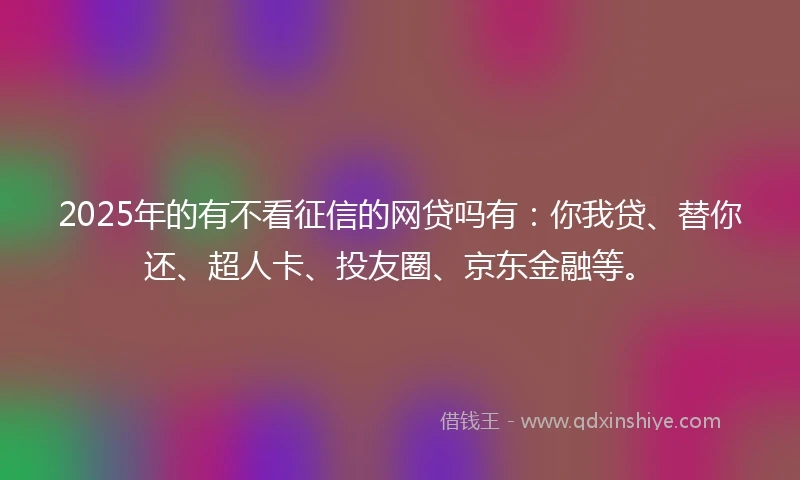 2025年的有不看征信的网贷吗有：你我贷、替你还、超人卡、投友圈、京东金融等。
