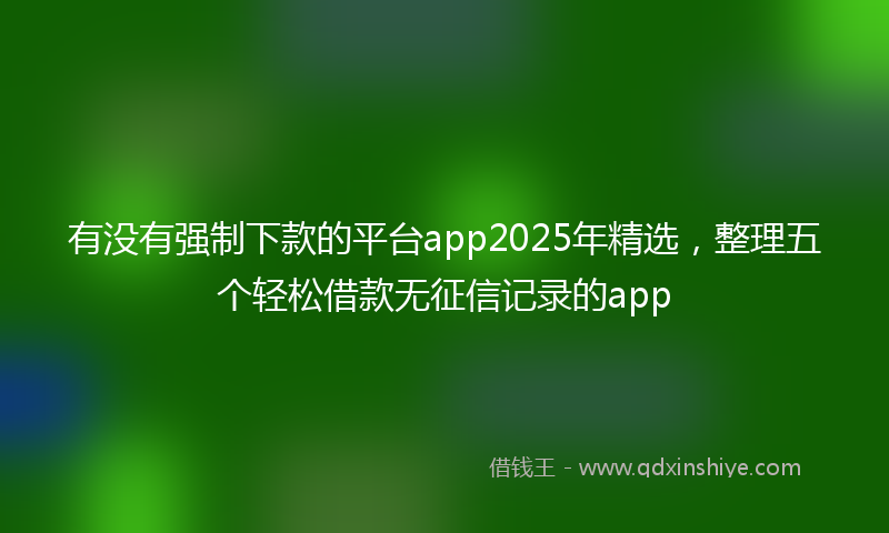 有没有强制下款的平台app2025年精选，整理五个轻松借款无征信记录的app