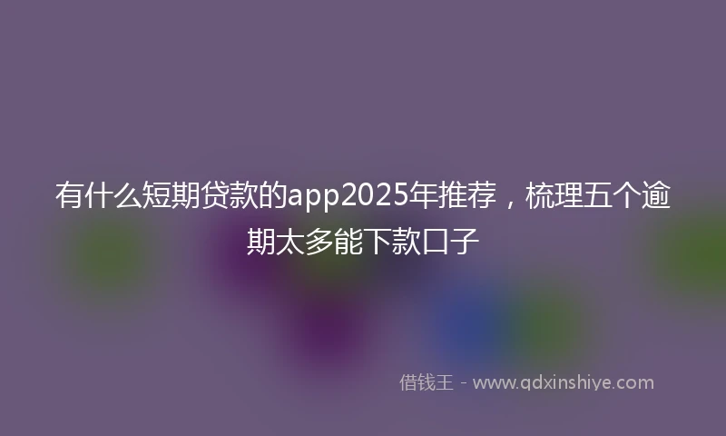 有什么短期贷款的app2025年推荐，梳理五个逾期太多能下款口子