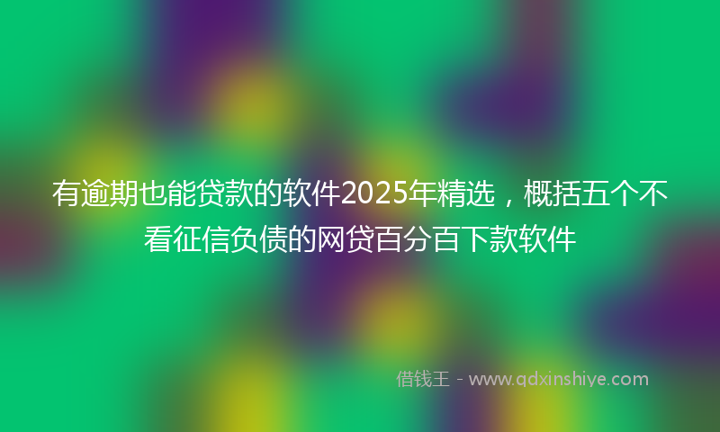 有逾期也能贷款的软件2025年精选，概括五个不看征信负债的网贷百分百下款软件