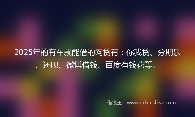 2025年的有车就能借的网贷有：你我贷、分期乐、还呗、微博借钱、百度有钱花等。
