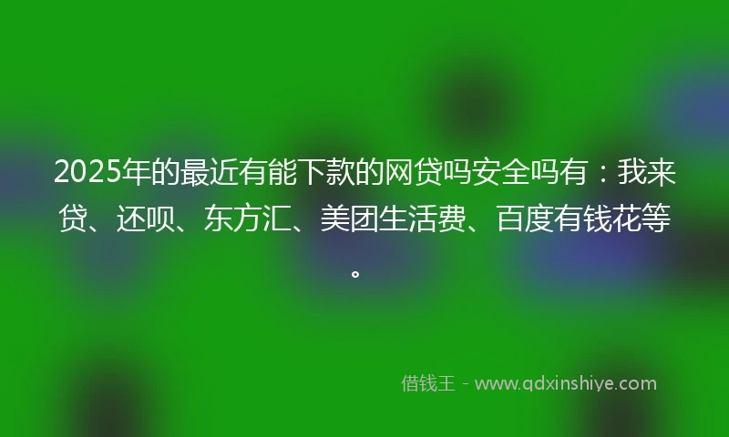 2025年的最近有能下款的网贷吗安全吗有：我来贷、还呗、东方汇、美团生活费、百度有钱花等。