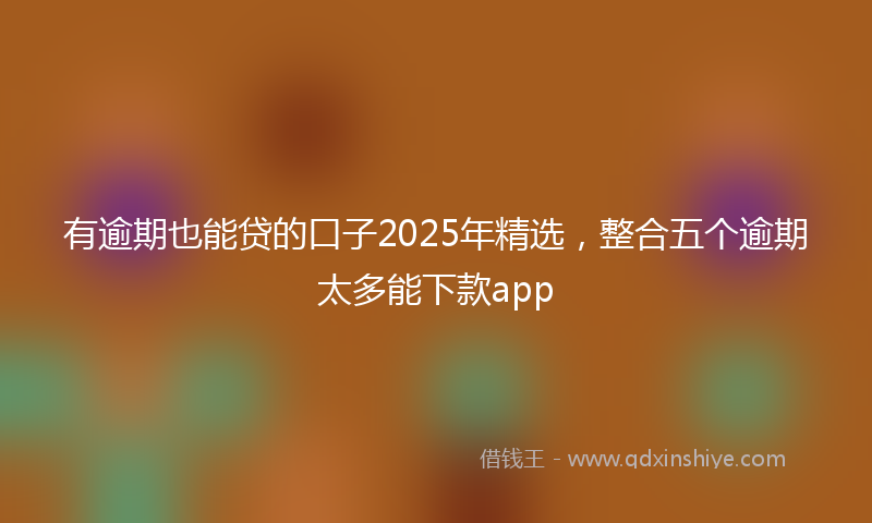 有逾期也能贷的口子2025年精选，整合五个逾期太多能下款app