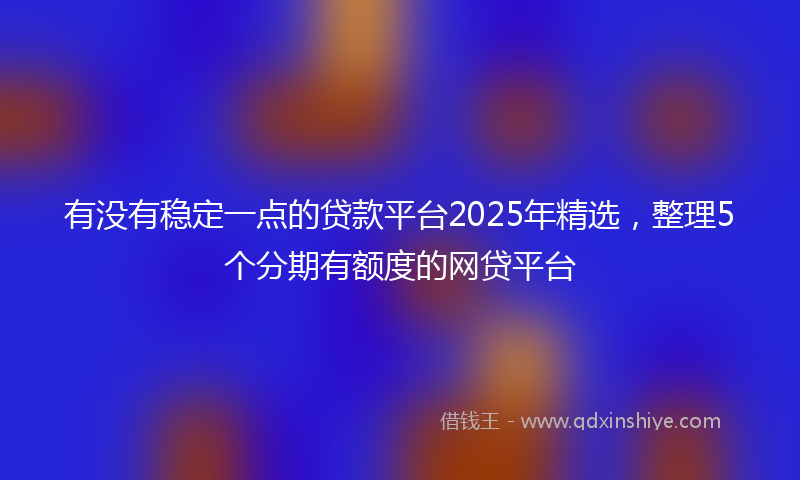 有没有稳定一点的贷款平台2025年精选，整理5个分期有额度的网贷平台