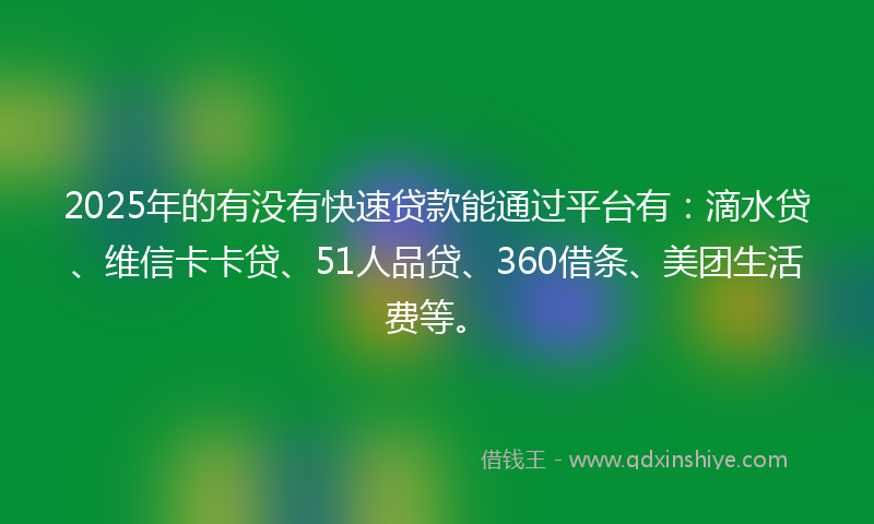 2025年的有没有快速贷款能通过平台有：滴水贷、维信卡卡贷、51人品贷、360借条、美团生活费等。