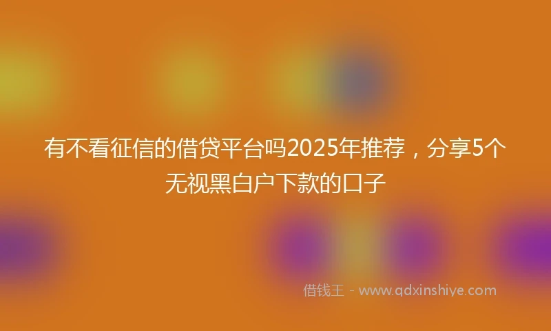 有不看征信的借贷平台吗2025年推荐，分享5个无视黑白户下款的口子