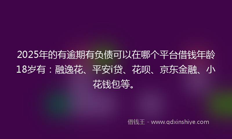 2025年的有逾期有负债可以在哪个平台借钱年龄18岁有：融逸花、平安i贷、花呗、京东金融、小花钱包等。