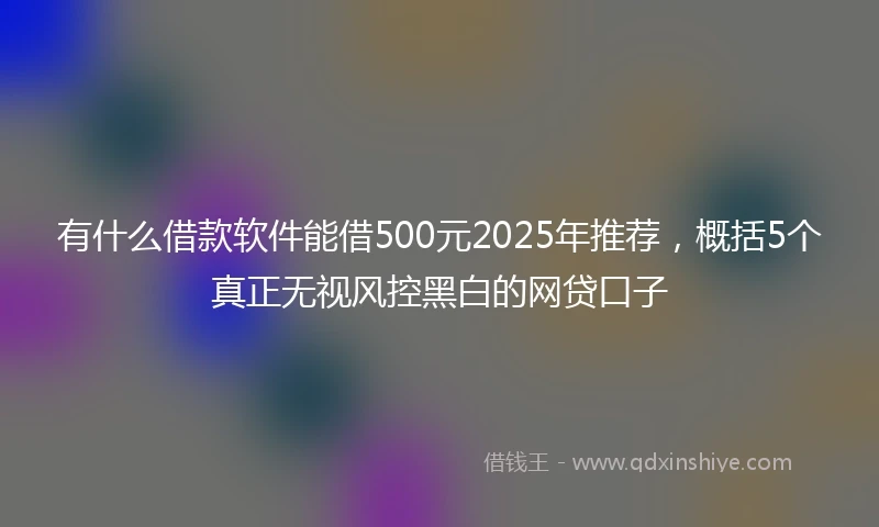 有什么借款软件能借500元2025年推荐，概括5个真正无视风控黑白的网贷口子