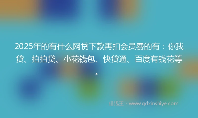 2025年的有什么网贷下款再扣会员费的有：你我贷、拍拍贷、小花钱包、快贷通、百度有钱花等。