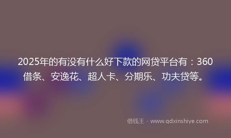2025年的有没有什么好下款的网贷平台有：360借条、安逸花、超人卡、分期乐、功夫贷等。