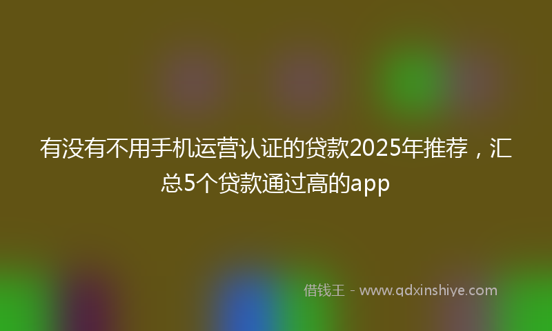 有没有不用手机运营认证的贷款2025年推荐，汇总5个贷款通过高的app