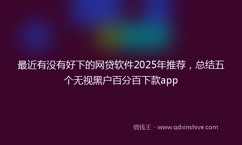 最近有没有好下的网贷软件2025年推荐，总结五个无视黑户百分百下款app