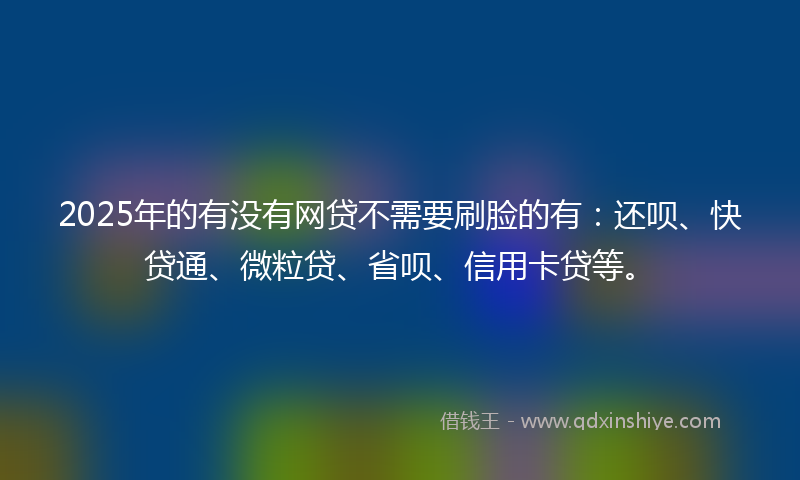2025年的有没有网贷不需要刷脸的有：还呗、快贷通、微粒贷、省呗、信用卡贷等。