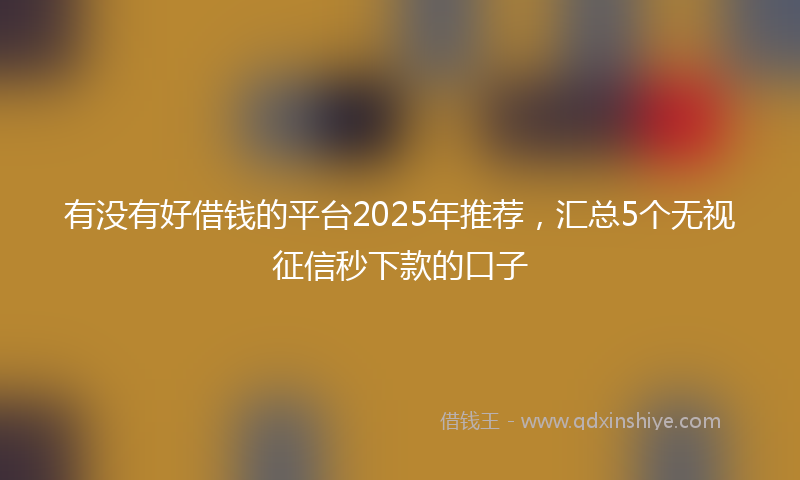 有没有好借钱的平台2025年推荐，汇总5个无视征信秒下款的口子