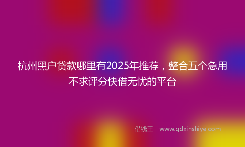 杭州黑户贷款哪里有2025年推荐，整合五个急用不求评分快借无忧的平台