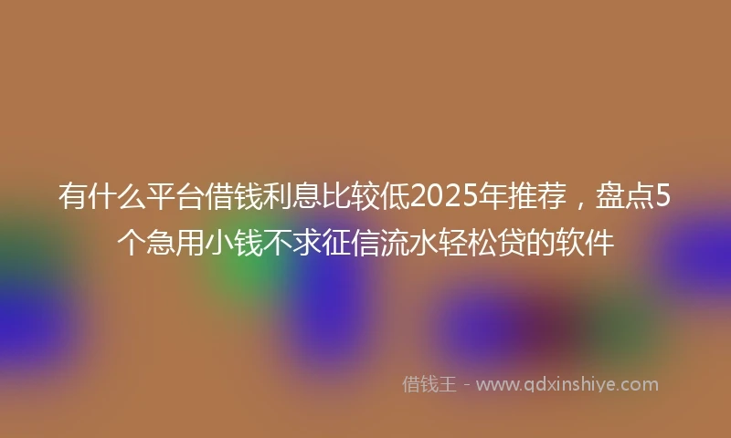 有什么平台借钱利息比较低2025年推荐，盘点5个急用小钱不求征信流水轻松贷的软件