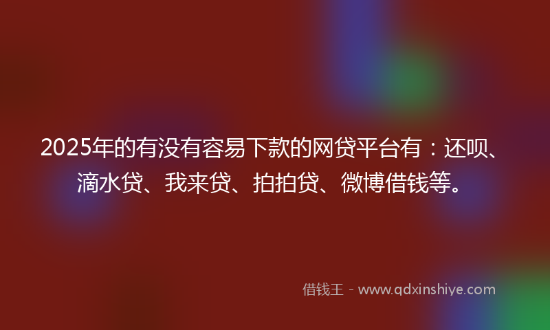 2025年的有没有容易下款的网贷平台有：还呗、滴水贷、我来贷、拍拍贷、微博借钱等。