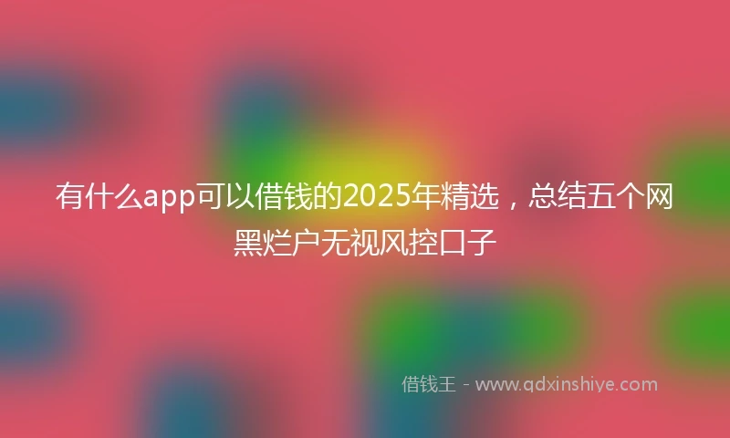 有什么app可以借钱的2025年精选，总结五个网黑烂户无视风控口子