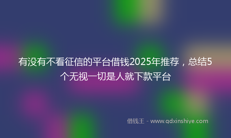 有没有不看征信的平台借钱2025年推荐，总结5个无视一切是人就下款平台
