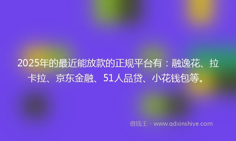 2025年的最近能放款的正规平台有：融逸花、拉卡拉、京东金融、51人品贷、小花钱包等。