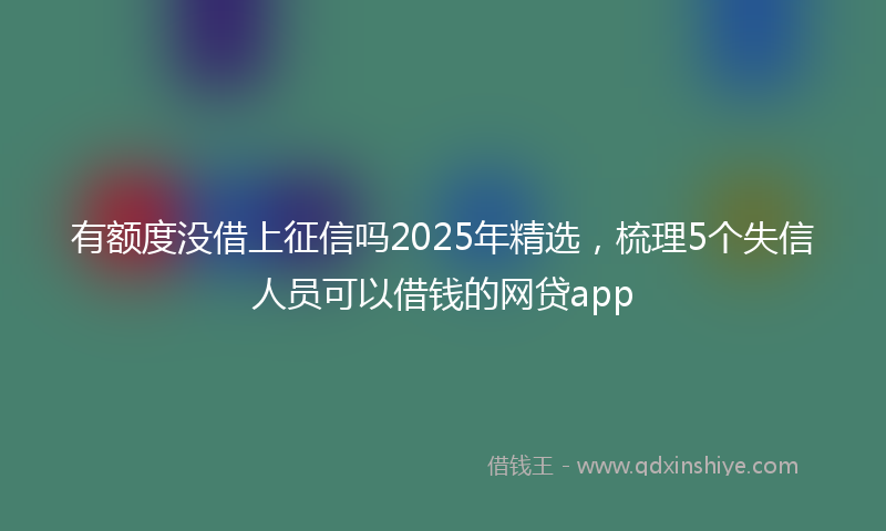 有额度没借上征信吗2025年精选，梳理5个失信人员可以借钱的网贷app