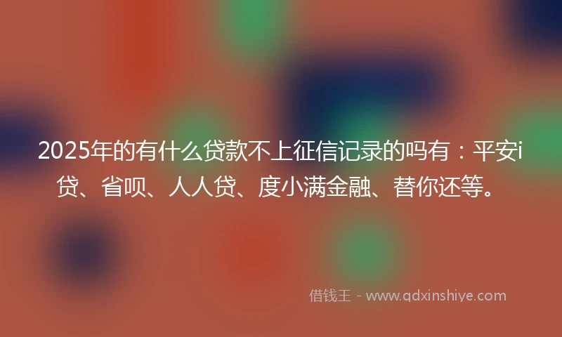 2025年的有什么贷款不上征信记录的吗有：平安i贷、省呗、人人贷、度小满金融、替你还等。