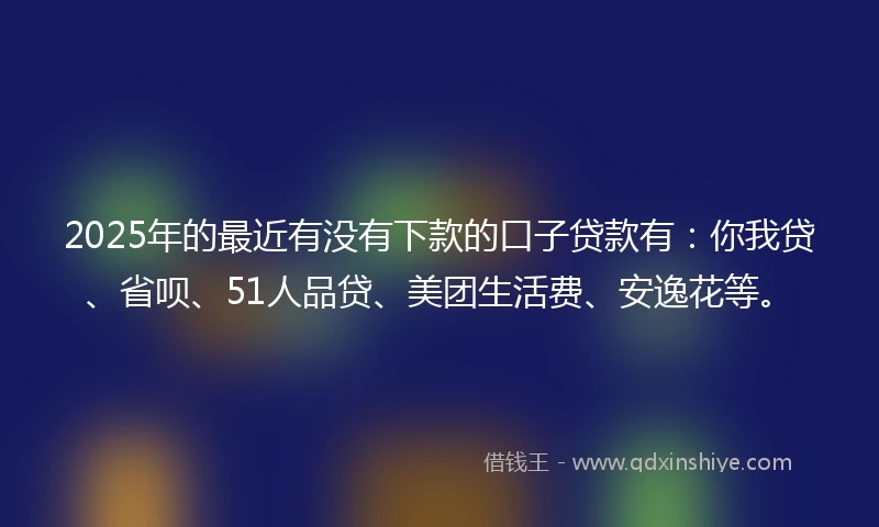 2025年的最近有没有下款的口子贷款有：你我贷、省呗、51人品贷、美团生活费、安逸花等。