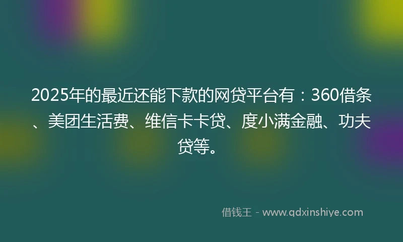 2025年的最近还能下款的网贷平台有：360借条、美团生活费、维信卡卡贷、度小满金融、功夫贷等。