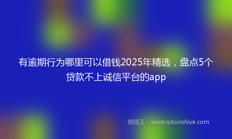 有逾期行为哪里可以借钱2025年精选，盘点5个贷款不上诚信平台的app