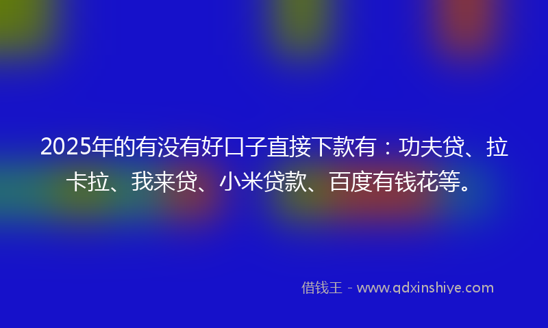2025年的有没有好口子直接下款有：功夫贷、拉卡拉、我来贷、小米贷款、百度有钱花等。