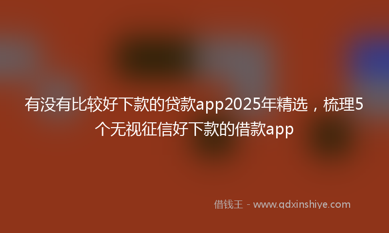 有没有比较好下款的贷款app2025年精选，梳理5个无视征信好下款的借款app