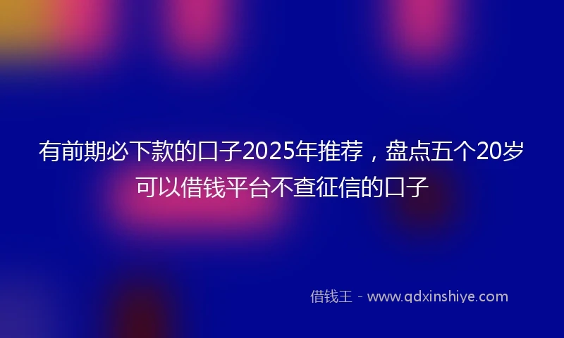 有前期必下款的口子2025年推荐，盘点五个20岁可以借钱平台不查征信的口子
