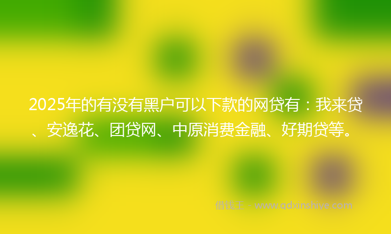 2025年的有没有黑户可以下款的网贷有：我来贷、安逸花、团贷网、中原消费金融、好期贷等。