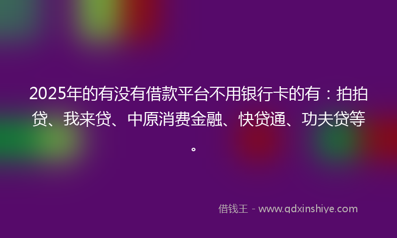 2025年的有没有借款平台不用银行卡的有：拍拍贷、我来贷、中原消费金融、快贷通、功夫贷等。