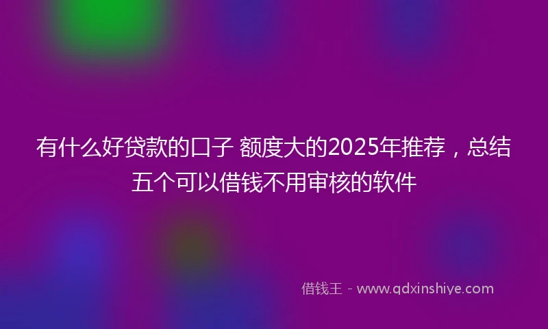 有什么好贷款的口子 额度大的2025年推荐，总结五个可以借钱不用审核的软件