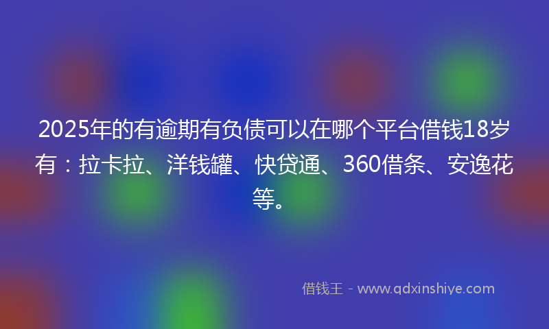 2025年的有逾期有负债可以在哪个平台借钱18岁有：拉卡拉、洋钱罐、快贷通、360借条、安逸花等。